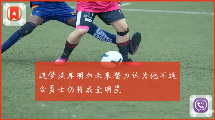 追梦谈库明加未来潜力认为他不适合勇士仍将成全明星