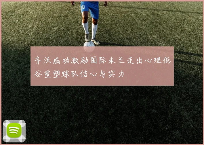 齐沃成功激励国际米兰走出心理低谷重塑球队信心与实力