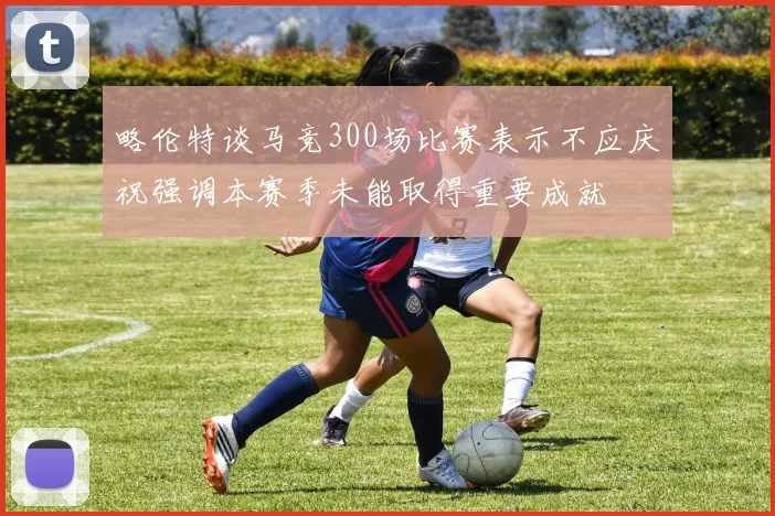 略伦特谈马竞300场比赛表示不应庆祝强调本赛季未能取得重要成就