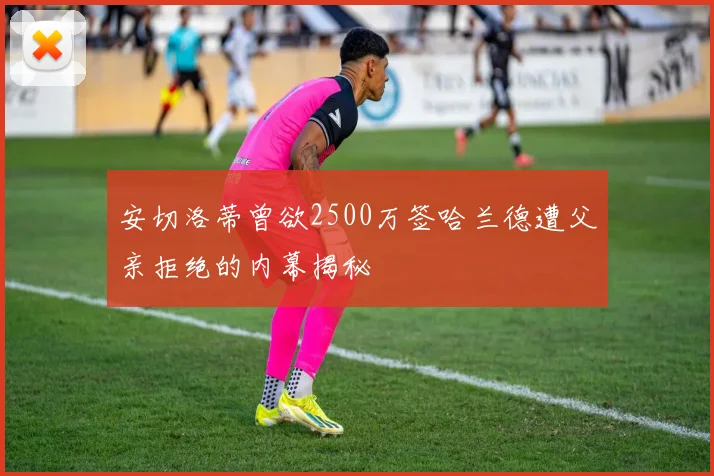 安切洛蒂曾欲2500万签哈兰德遭父亲拒绝的内幕揭秘