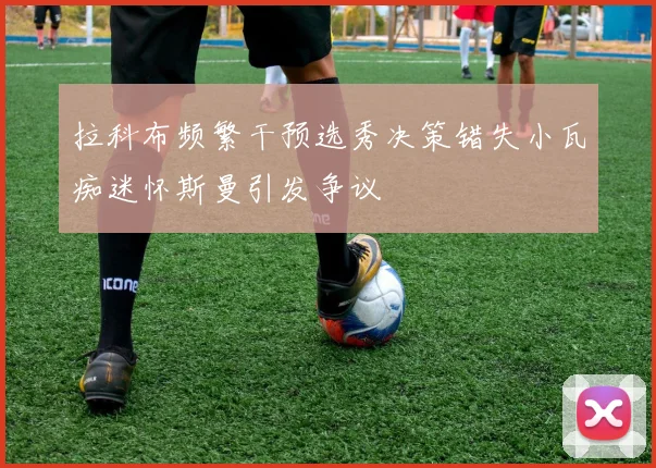 拉科布频繁干预选秀决策错失小瓦痴迷怀斯曼引发争议