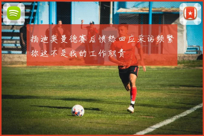 扬迪奥曼德赛后愤怒回应采访频繁称这不是我的工作职责