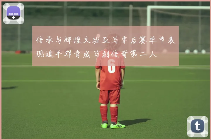 传承与辉煌文班亚马季后赛单节表现追平邓肯成马刺传奇第二人