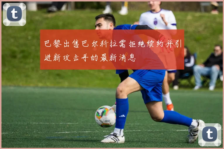 巴黎出售巴尔科拉需拒绝续约并引进新攻击手的最新消息