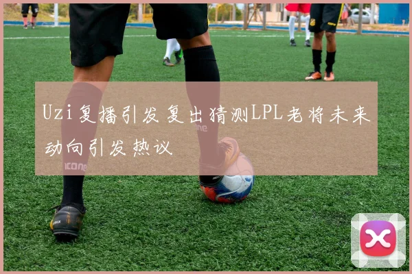 Uzi复播引发复出猜测LPL老将未来动向引发热议