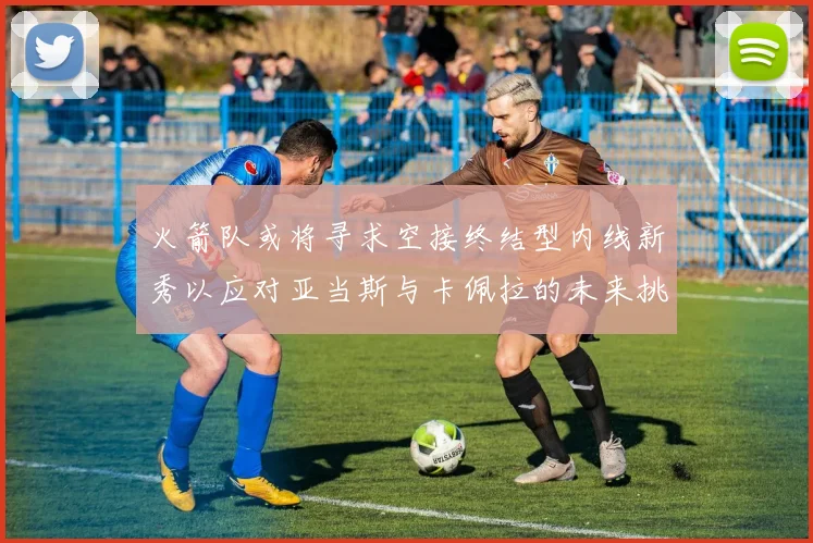 火箭队或将寻求空接终结型内线新秀以应对亚当斯与卡佩拉的未来挑战