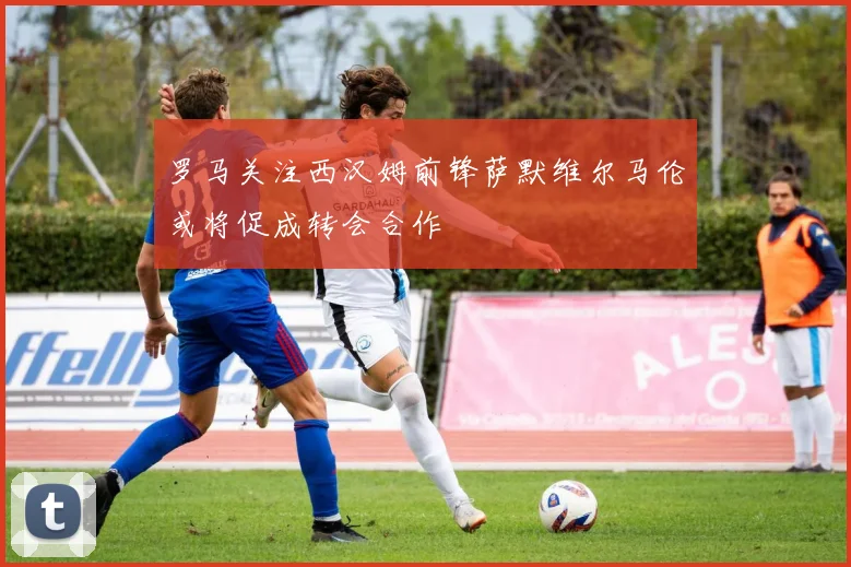 罗马关注西汉姆前锋萨默维尔马伦或将促成转会合作