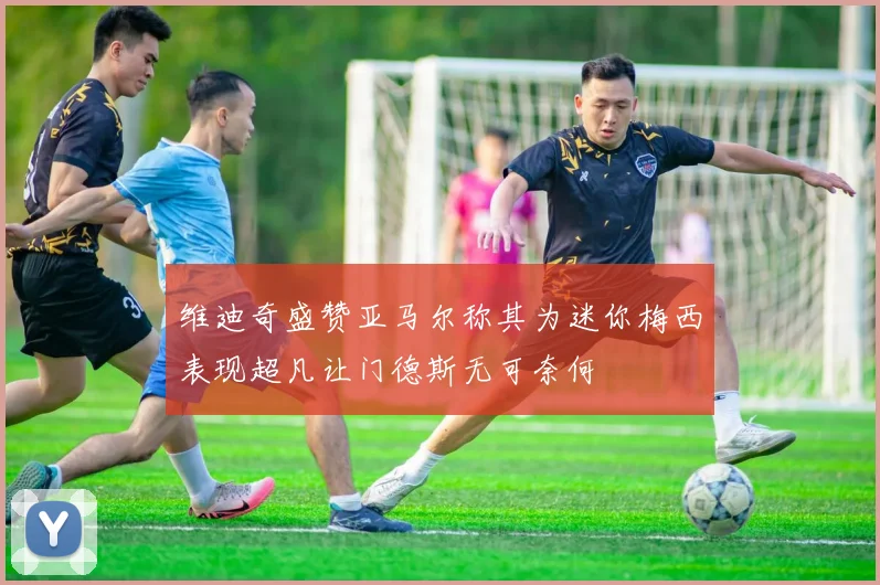 维迪奇盛赞亚马尔称其为迷你梅西表现超凡让门德斯无可奈何