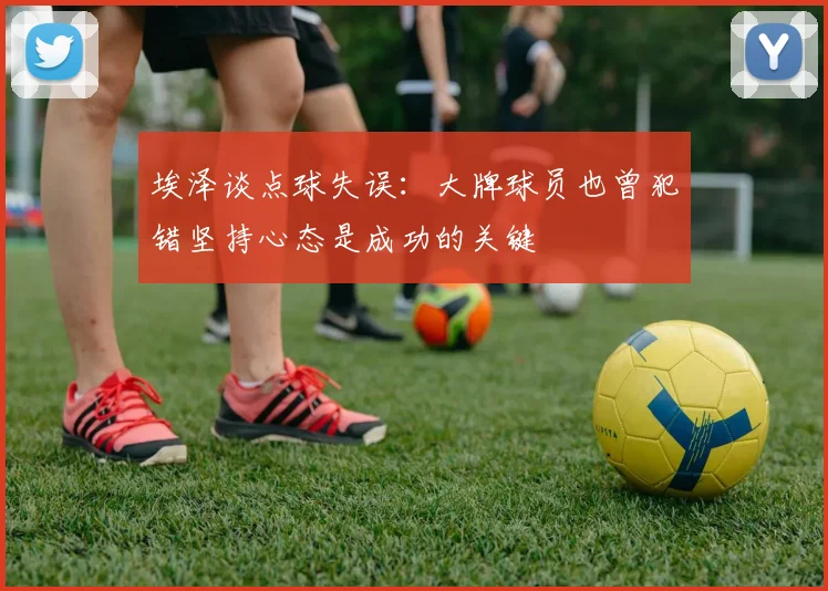 埃泽谈点球失误：大牌球员也曾犯错坚持心态是成功的关键