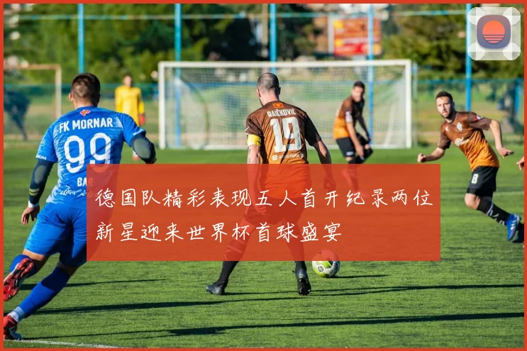 德国队精彩表现五人首开纪录两位新星迎来世界杯首球盛宴