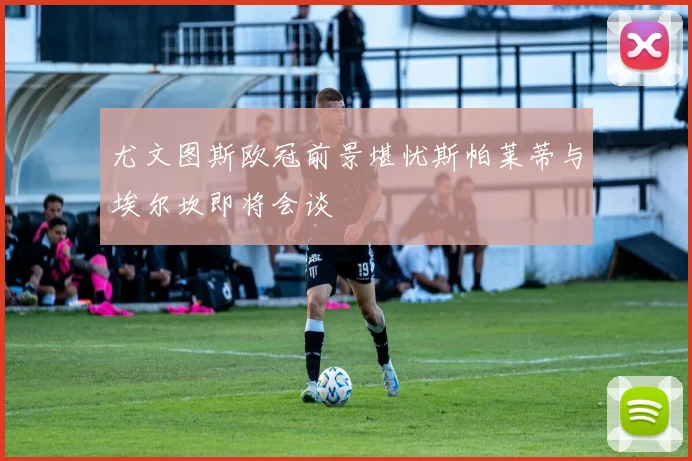 尤文图斯欧冠前景堪忧斯帕莱蒂与埃尔坎即将会谈