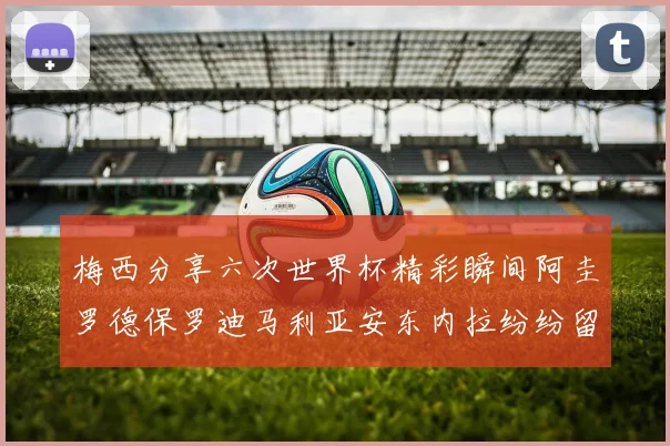 梅西分享六次世界杯精彩瞬间阿圭罗德保罗迪马利亚安东内拉纷纷留言评论