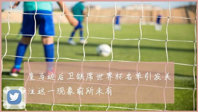 皇马边后卫缺席世界杯名单引发关注这一现象前所未有